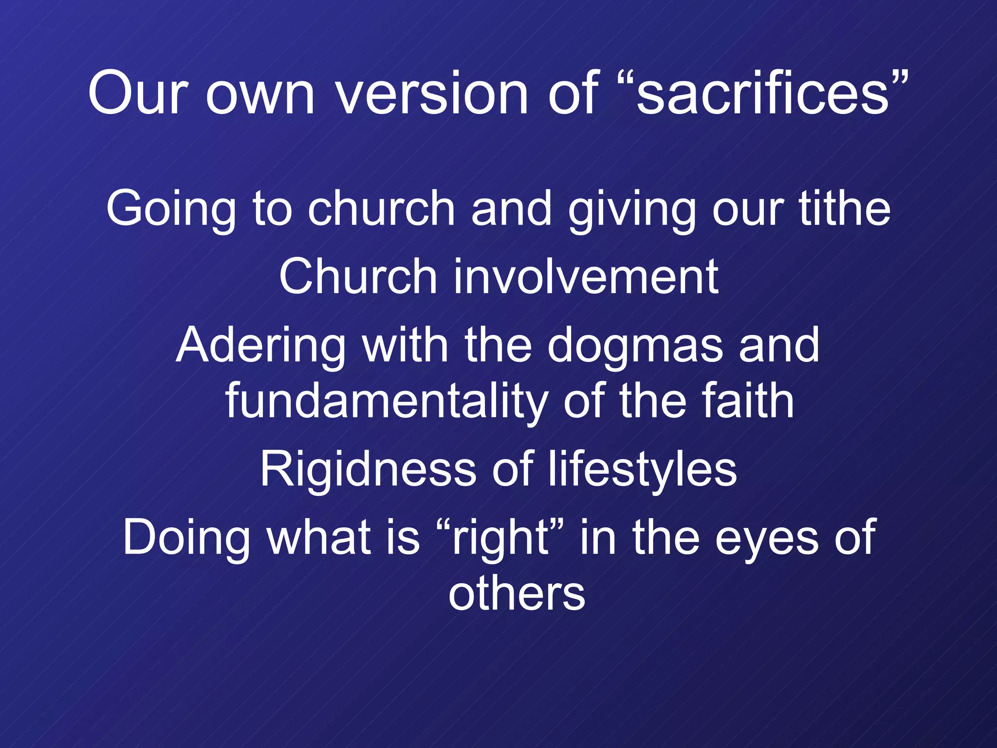 Our own version of “sacrifices” Going to church and giving our tithe Church involvement Adering with the dogmas and fundamentality of the faith  Rigidness of lifestyles Doing what is “right” in the eyes of others 