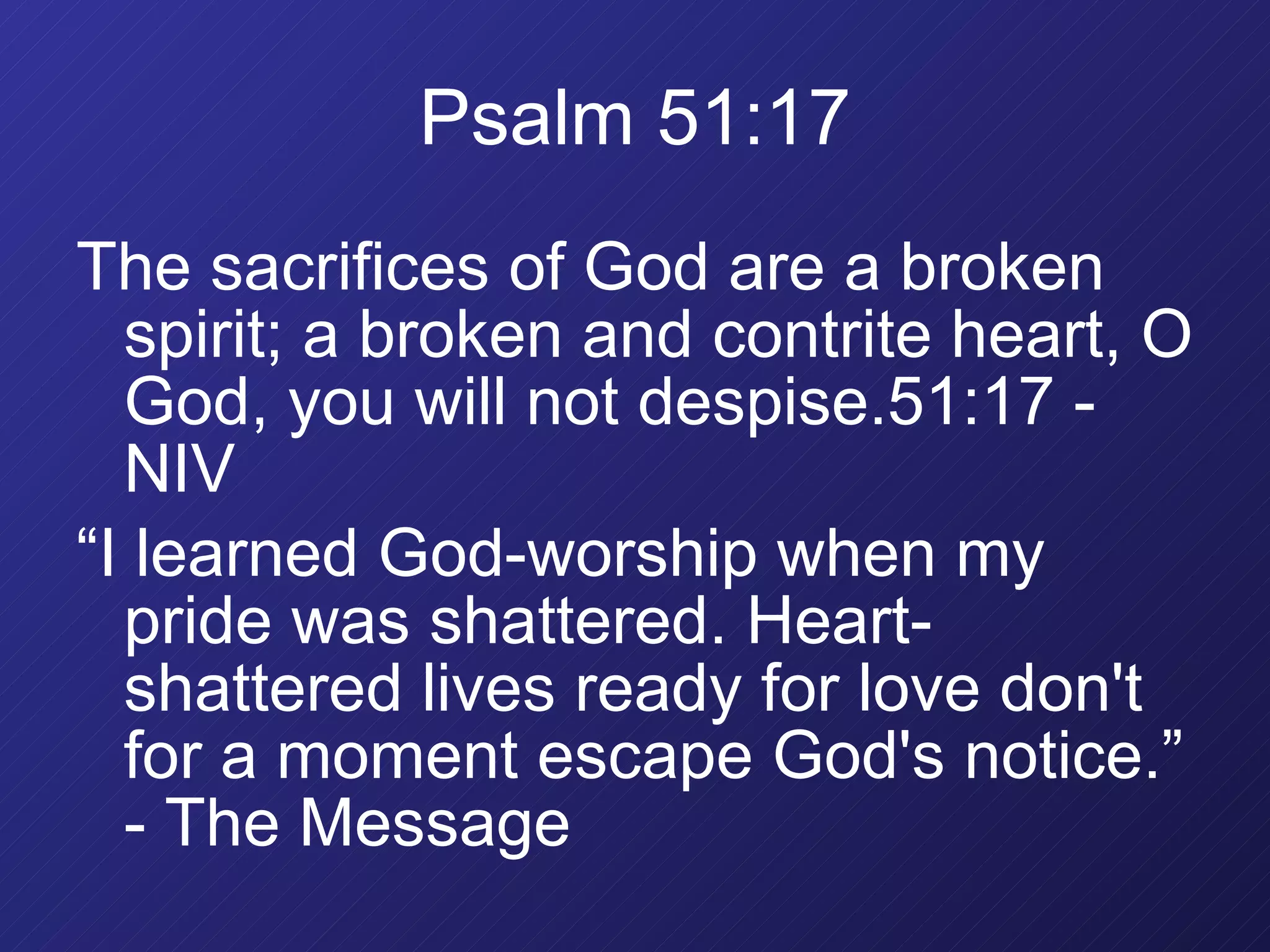 Psalm 51:17 The sacrifices of God are a broken spirit; a broken and contrite heart, O God, you will not despise.51:17 - NIV “ I learned God-worship when my pride was shattered. Heart-shattered lives ready for love don't for a moment escape God's notice.” - The Message 