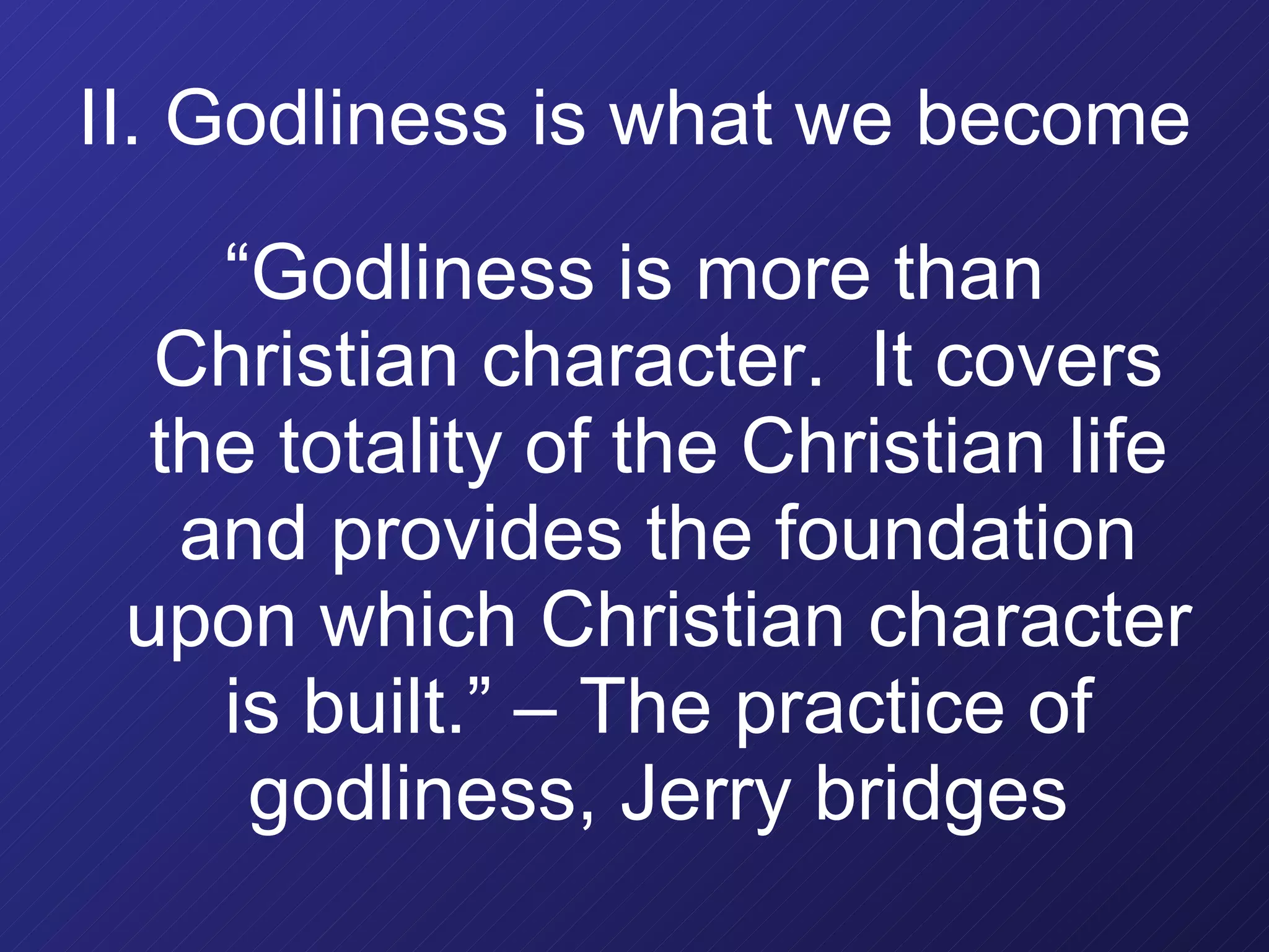 II. Godliness is what we become “ Godliness is more than Christian character.  It covers the totality of the Christian life and provides the foundation upon which Christian character is built.” – The practice of godliness, Jerry bridges 