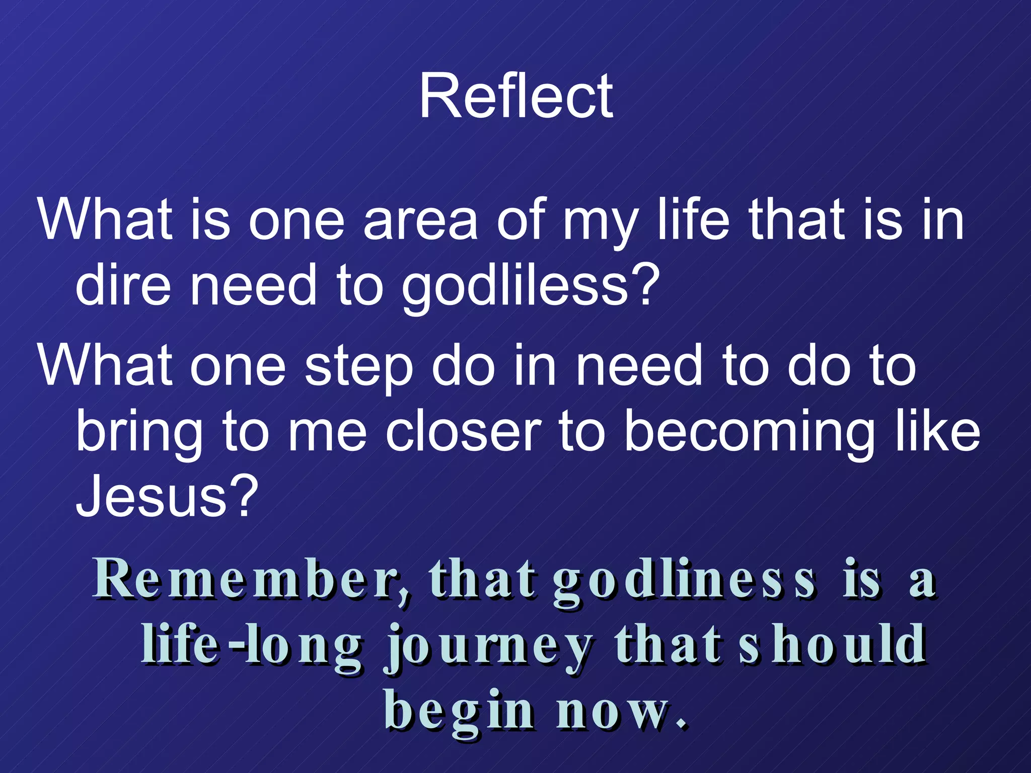 Reflect What is one area of my life that is in dire need to godliless? What one step do in need to do to bring to me closer to becoming like Jesus? Remember, that godliness is a life-long journey that should begin now. 