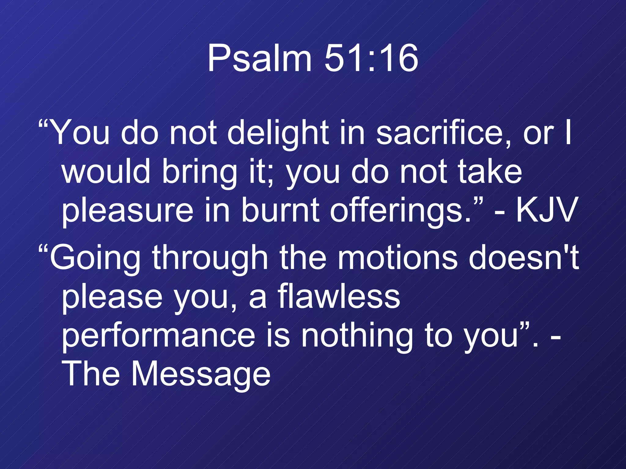 Psalm 51:16 “ You do not delight in sacrifice, or I would bring it; you do not take pleasure in burnt offerings.” - KJV “ Going through the motions doesn't please you, a flawless performance is nothing to you”. - The Message 