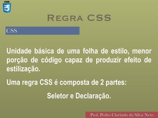 CSS
Prof. Pedro Clarindo da Silva Neto
Unidade básica de uma folha de estilo, menor
porção de código capaz de produzir efeito de
estilização.


Uma regra CSS é composta de 2 partes:


Seletor e Declaração.
Regra CSS
 