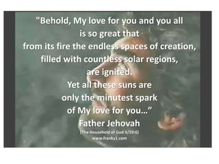 "Behold, My love for you and you all
is so great that
from its fire the endless spaces of creation,
filled with countless solar regions,
are ignited.
Yet all these suns are
only the minutest spark
of My love for you…”
Father Jehovah
(The Household of God II/59:6)
www.franky1.com
 