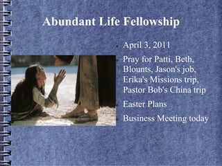 Abundant Life Fellowship
l  April 3, 2011
l  Pray for Patti, Beth,
Blounts, Jason's job,
Erika's Missions trip,
Pastor Bob's China trip
l  Easter Plans
l  Business Meeting today
 