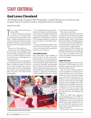 48 | S E A T | www.alsd.com | #SEATSummer2016
God Loves Cleveland
The Cleveland Cavaliers winning the NBA Championship is a reminder that sports are not the way we make
our living. They are the way lives are made in some families and entire communities.
By Jared Frank, ALSD
T
his is a story of three little boys from
Northeast Ohio.
Little boys and girls for generations
have grown up on America’s North
Coast hearing tales about the good ol’ days.
There is a problem with referring to the past
as the good ol’days.Some little boys and girls
will infer, consciously or subconsciously, that
the present must be something less than good
times.
I was once one of those little boys.
The stories spun out of Cleveland,Ohio for
the past 52 years, those mythologies passed
down from father to daughter, from mother
to son, are ones full of excitement, crescendos
to near victory only to crash abruptly into de-
nouements of defeat.
Clevelanders have been one step away from
the mountaintop over and over again.But the
higher we climbed, the harder we fell. And
we were always seemingly brave enough or
dumb enough to want to start climbing again
only to hear the same commandant each time
before the summit – Thou Shall Not Win
Championships.
You’ve probably heard stories about Cleve-
land too. And you know what? They’re pretty
much all true.The Cuyahoga River did catch
on fire in 1969, having been so obnoxiously
polluted. The city did default on its debt in
1978. Newspaper headlines for decades did
read some iteration of “God Hates Cleve-
land.”
I grew up believing these headlines. They
were all I knew. You probably can say the
same, as the national narrative preached this
gospel from sea to shining sea.
THE GOOD OL’DAYS
But it wasn’t always so. The completion of
the Erie Canal in the 19th century estab-
lished Cleveland as a vital commercial port
for the transportation of goods between the
Great Lakes and the Atlantic Ocean. Native
son John D. Rockefeller started Standard
Ohio in Cleveland in 1870. By 1920, Cleve-
land was America’s fifth-largest city, soon to
have the third-largest number of Fortune 500
companies, a rising power of manufacturing,
a broad-shouldered steel boomer, a beating
STAFF EDITORIAL
heart of American industrial brawn.
Those were the good ol’days.
The good times continued into 1949,when
the city received an All-America City Award.
But 1949 was also the year that Cleveland’s
population peaked. Today, it’s behind places
like Omaha, Nebraska and Wichita, Kansas
in the census count with only 388,000 resi-
dents living within the city limits (the metro
area has just over two million residents).
In the 1940s and 1950s, Cleveland was
dubbed the “Best Location in the Nation.”By
the 1960s and 1970s, it became the “Mistake
on the Lake”, and residents started notic-
ing the city’s 200-plus cloudy days each year
much more frequently.
BORN INTO THIS
This past being prologue, I was born into the
thick clouds in 1982, destined to live in the
inferiority complex and denial pervasive in
Northeast Ohio by that time.
Like most kids in Northeast Ohio, the
vines of my attitude were trained by sports. I
watched the Browns win on a lot of autumn
Sundays, then always lose their final game
in the early winds of winter, then move to
Baltimore and win a Super Bowl after only
four years. I went to bed every summer night
listening to the unmistakable tenor of Tom
Hamilton and the beautifully rough cadence
of Herb Score on my Sony clock-radio, but
the Indians lost many more games than
they won, as expected. Fortunately, I would
fall asleep before most of the blowouts and
blown saves.
Before two World Series appearances
(and heartbreaking losses) in the 1990s, the
highlight for most Tribe fans every year was
watching Major League,a movie in which the
Indians don’t even win the World Series (or
even the ALCS). We couldn’t even win in
fantasy land, let alone Believeland, and cer-
tainly not in Cleveland.
My hometown is about 50 miles southMy nephews, Connor (left, age eight) and Caleb (right, age ten), attended the Cavs championship parade with their parents and another
1.3 million Northeast Ohioans earlier this summer in Cleveland.
 