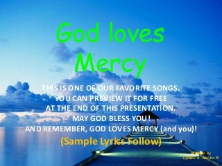 God loves Mercy 
Written by 
Lyndell R. Martin © 
THIS IS ONE OF OUR FAVORITE SONGS. 
YOU CAN PREVIEW IT FOR FREE 
AT THE END OF THIS PRESENTATION. 
MAY GOD BLESS YOU! 
AND REMEMBER, GOD LOVES MERCY (and you)! 
(Sample Lyrics Follow)  