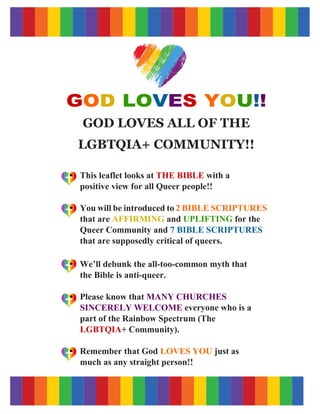 GOD LOVES YOU!!
GOD LOVES ALL OF THE
LGBTQIA+ COMMUNITY!!
This leaflet looks at THE BIBLE with a
positive view for all Queer people!!
You will be introduced to 2 BIBLE SCRIPTURES
that are AFFIRMING and UPLIFTING for the
Queer Community and 7 BIBLE SCRIPTURES
that are supposedly critical of queers.
We’ll debunk the all-too-common myth that
the Bible is anti-queer.
Please know that MANY CHURCHES
SINCERELY WELCOME everyone who is a
part of the Rainbow Spectrum (The
LGBTQIA+ Community).
Remember that God LOVES YOU just as
much as any straight person!!
 