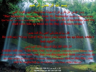 بسم الله الر ّ حمن الر ّ حيم وَمَنْ أَعْرَضَ عَن ذِكْرِي فَإِنَّ لَهُ مَعِيشَةً ضَنكًا وَنَحْشُرُهُ يَوْمَ الْقِيَامَةِ أَعْمَى "But whosoever turns away from My Reminder  (neither believes in this Qur'ân nor acts on its teachings)  verily, for him is a life of hardship, and We shall raise him up blind on the Day of Resurrection." قَالَ رَبِّ لِمَ حَشَرْتَنِي أَعْمَى وَقَدْ كُنتُ بَصِيرًا He will say:"O my Lord! Why have you raised me up blind, while I had sight"   قَالَ كَذَلِكَ أَتَتْكَ آيَاتُنَا فَنَسِيتَهَا وَكَذَلِكَ الْيَوْمَ تُنسَى (Allâh) will say "Like this: Our Ayât  (proofs, evidences, verses, lessons, signs, revelations, etc.)  came unto you, but you disregarded them  (you left them, did not think deeply in them, and you turned away from them),  and so this Day, you will be neglected  (in the Hell-fire, away from Allâh's Mercy)" القرآن الكريم سورة طه :124-125-126 Noble Qura’an 20:124-125-126 