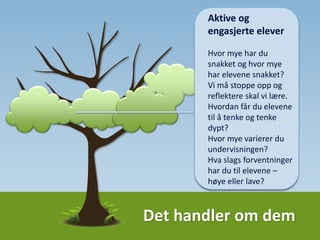 Det handler om dem
Aktivt klasserom
Den som snakker er
den som lærer; hvor
mye har du snakket og
hvor mye har elevene
snakket?
Vi må stoppe opp og
reflektere skal vi lære;
hvordan får du elevene
til å tenke og tenke
dypt?
Hva slags forventninger
har du til elevene –
høye eller lave?
Variasjon er viktig
 