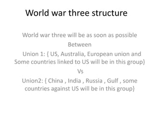 World war three structure

  World war three will be as soon as possible
                    Between
  Union 1: { US, Australia, European union and
Some countries linked to US will be in this group}
                        Vs
  Union2: { China , India , Russia , Gulf , some
   countries against US will be in this group}
 
