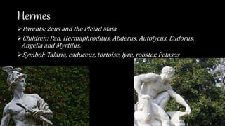 Hermes
Parents: Zeus and the Pleiad Maia.
Children: Pan, Hermaphroditus, Abderus, Autolycus, Eudorus,
Angelia and Myrtilus.
Symbol: Talaria, caduceus, tortoise, lyre, rooster, Petasos
 