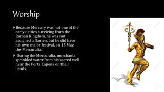 Worship
Because Mercury was not one of the
early deities surviving from the
Roman Kingdom, he was not
assigned a flamen, but he did have
his own major festival, on 15 May,
the Mercuralia.
 During the Mercuralia, merchants
sprinkled water from his sacred well
near the Porta Capena on their
heads.
 