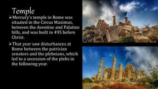 Temple
Mercury's temple in Rome was
situated in the Circus Maximus,
between the Aventine and Palatine
hills, and was built in 495 before
Christ.
That year saw disturbances at
Rome between the patrician
senators and the plebeians, which
led to a secession of the plebs in
the following year.
 