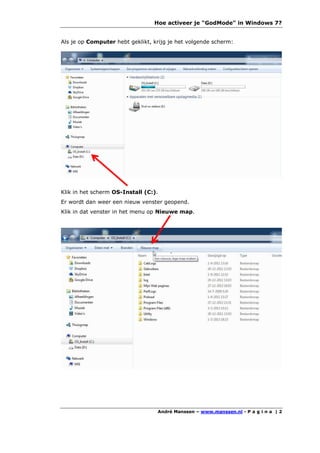 Hoe activeer je "GodMode" in Windows 7?


Als je op Computer hebt geklikt, krijg je het volgende scherm:




Klik in het scherm OS-Install (C:).
Er wordt dan weer een nieuw venster geopend.
Klik in dat venster in het menu op Nieuwe map.




                                  André Manssen – www.manssen.nl - P a g i n a | 2
 