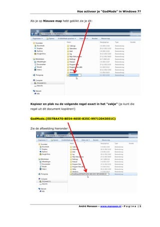 Hoe activeer je "GodMode" in Windows 7?


Als je op Nieuwe map hebt geklikt zie je dit:




Kopieer en plak nu de volgende regel exact in het "vakje" (je kunt die
regel uit dit document kopiëren!)


GodMode.{ED7BA470-8E54-465E-825C-99712043E01C}


Zie de afbeelding hieronder:




                                     André Manssen – www.manssen.nl - P a g i n a | 3
 