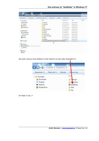 Hoe activeer je "GodMode" in Windows 7?




Nu even met je muis klikken in het scherm en die map verandert in:




En klaar is tie..!!




                                  André Manssen – www.manssen.nl - P a g i n a | 4
 