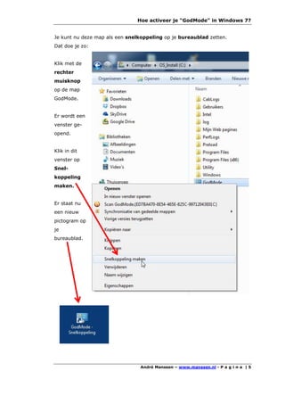 Hoe activeer je "GodMode" in Windows 7?


Je kunt nu deze map als een snelkoppeling op je bureaublad zetten.
Dat doe je zo:


Klik met de
rechter
muisknop
op de map
GodMode.


Er wordt een
venster ge-
opend.


Klik in dit
venster op
Snel-
koppeling
maken.


Er staat nu
een nieuw
pictogram op
je
bureaublad.




                                André Manssen – www.manssen.nl - P a g i n a | 5
 