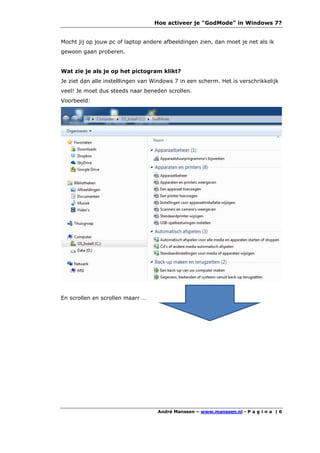 Hoe activeer je "GodMode" in Windows 7?


Mocht jij op jouw pc of laptop andere afbeeldingen zien, dan moet je net als ik
gewoon gaan proberen.


Wat zie je als je op het pictogram klikt?
Je ziet dan alle instelllingen van Windows 7 in een scherm. Het is verschrikkelijk
veel! Je moet dus steeds naar beneden scrollen.
Voorbeeld:




En scrollen en scrollen maarr …




                                    André Manssen – www.manssen.nl - P a g i n a | 6
 