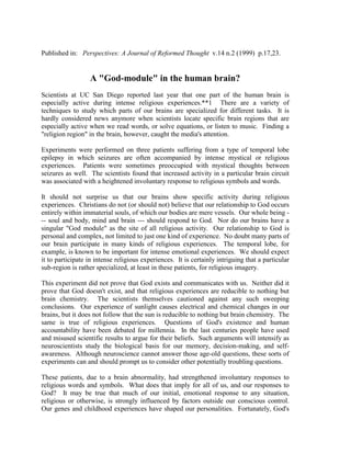Published in: Perspectives: A Journal of Reformed Thought v.14 n.2 (1999) p.17,23.


                  A "God-module" in the human brain?
Scientists at UC San Diego reported last year that one part of the human brain is
especially active during intense religious experiences.**1 There are a variety of
techniques to study which parts of our brains are specialized for different tasks. It is
hardly considered news anymore when scientists locate specific brain regions that are
especially active when we read words, or solve equations, or listen to music. Finding a
"religion region" in the brain, however, caught the media's attention.

Experiments were performed on three patients suffering from a type of temporal lobe
epilepsy in which seizures are often accompanied by intense mystical or religious
experiences. Patients were sometimes preoccupied with mystical thoughts between
seizures as well. The scientists found that increased activity in a particular brain circuit
was associated with a heightened involuntary response to religious symbols and words.

It should not surprise us that our brains show specific activity during religious
experiences. Christians do not (or should not) believe that our relationship to God occurs
entirely within immaterial souls, of which our bodies are mere vessels. Our whole being -
-- soul and body, mind and brain --- should respond to God. Nor do our brains have a
singular "God module" as the site of all religious activity. Our relationship to God is
personal and complex, not limited to just one kind of experience. No doubt many parts of
our brain participate in many kinds of religious experiences. The temporal lobe, for
example, is known to be important for intense emotional experiences. We should expect
it to participate in intense religious experiences. It is certainly intriguing that a particular
sub-region is rather specialized, at least in these patients, for religious imagery.

This experiment did not prove that God exists and communicates with us. Neither did it
prove that God doesn't exist, and that religious experiences are reducible to nothing but
brain chemistry. The scientists themselves cautioned against any such sweeping
conclusions. Our experience of sunlight causes electrical and chemical changes in our
brains, but it does not follow that the sun is reducible to nothing but brain chemistry. The
same is true of religious experiences. Questions of God's existence and human
accountability have been debated for millennia. In the last centuries people have used
and misused scientific results to argue for their beliefs. Such arguments will intensify as
neuroscientists study the biological basis for our memory, decision-making, and self-
awareness. Although neuroscience cannot answer those age-old questions, these sorts of
experiments can and should prompt us to consider other potentially troubling questions.

These patients, due to a brain abnormality, had strengthened involuntary responses to
religious words and symbols. What does that imply for all of us, and our responses to
God? It may be true that much of our initial, emotional response to any situation,
religious or otherwise, is strongly influenced by factors outside our conscious control.
Our genes and childhood experiences have shaped our personalities. Fortunately, God's
 