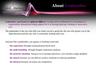 About Godmother


Godmother (god·moth·er/ˈ gädˌ mə THə r)- woman who is influential in a movement or
                                     ͟
  organization, through providing support for it or through playing a leading or innovative
  role.
The godmother is the one who tells you when you do a good job, the one who points you in the
   right direction and the one who is constantly looking after you.


And just like a godmother, our agency is looking to provide:
    the experience through communication know-how
    the understanding through shopper experience analysis
    the need for attention because we’re prompt and never, ever missed a single deadline
    the smarts because we can deliver creative solutions to intricate problems
    the fairness because our prices are competitive
 