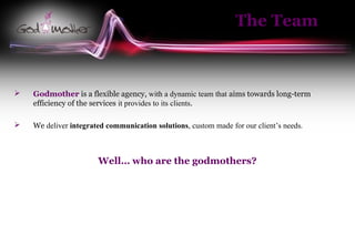 The Team



   Godmother is a flexible agency, with a dynamic team that aims towards long-term
    efficiency of the services it provides to its clients.

   We deliver integrated communication solutions, custom made for our client’s needs.



                       Well… who are the godmothers?
 