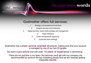 In our own words


                  Godmother offers full services:
                        1.         Strategy and exceptional exceutions
                          2.           Creative services and production
                 3.   Digital services, social media strategy and management
                                        4.       Public Relations
                             5.        Event managment& organizing
                                  6.         Corporate team buildings


Godmother has a client service oriented structure , making sure that your account
                       is managed by one of our top CS people.
  Our team is pro-active and with over 15 years of experience in advertising.
   There are no juniors in our team- the services you’ll get with our company are
     recommanded by some of the top marketing people and we aim towards getting
                                  impecable results.
 