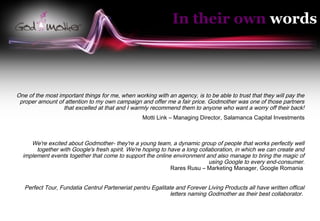 In their own words




One of the most important things for me, when working with an agency, is to be able to trust that they will pay the
 proper amount of attention to my own campaign and offer me a fair price. Godmother was one of those partners
                  that excelled at that and I warmly recommend them to anyone who want a worry off their back!
                                                  Motti Link – Managing Director, Salamanca Capital Investments



     We're excited about Godmother- they're a young team, a dynamic group of people that works perfectly well
       together with Google's fresh spirit. We're hoping to have a long collaboration, in which we can create and
  implement events together that come to support the online environment and also manage to bring the magic of
                                                                            using Google to every end-consumer.
                                                             Rares Rusu – Marketing Manager, Google Romania


   Perfect Tour, Fundatia Centrul Parteneriat pentru Egalitate and Forever Living Products all have written offical
                                                             letters naming Godmother as their best collaborator .
 