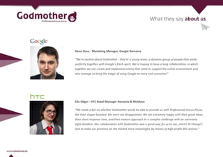 What they say about us
Rares Rusu - Marketing Manager, Google Romania
“We're excited about Godmother - they're a young team, a dynamic group of people that works
perfectly together with Google's fresh spirit. We're hoping to have a long collaboration, in which
together we can create and implement events that come to support the online environment and
also manage to bring the magic of using Google to every end-consumer.”
Ella Gligor - HTC Retail Manager Romania & Moldova
“We made a bet on whether Godmother would be able to provide us with Professional Hocus Pocus,
like their slogan boasted. We were not disappointed. We are extremely happy with their great ideas,
their short response time, and their mature approach to a complex challenge with an extremely
tight deadline. Our collaboration with Godmother was a great way for us to say „Here’s To Change”,
and to make our presence on the market more meaningful, by means of high profile BTL actions.”
 