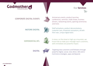 CORPORATE DIGITAL EVENTS
INSTORE DIGITAL
EXPERIENTIAL BTL
Anniversary events, product launches,
conferences, seminars, trade shows, business
dinners, networking events, opening ceremonies
and more.
Shelf activations, product demonstrations,
customer care, showroom activations, all with
their own, unique digital twist.
In-store, on the street or high up a mountain, we
know how to make your message reach customers,
with immediate and powerful impact.
DIGITAL
Targeting new customers and followers through
powerful digital, social, viral, direct, SEO and e-
Commerce strategies, apps and beyond.
Our Services
 