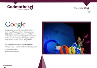 Google's Romanian HQ chose Godmother as
their main BTL agency from the very start, in
2011. Today, our collaboration is based on
mutual trust: we trust on Google to present us
with new and exciting challenges every time,
they trust us to take care of things A to Z.
We have been delivering only B2B events:
• BTL services – with over 50 IT&C World events
• Creative services
• Production services
Clients & Work
 