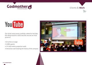 Clients & Work
Out of the many events carefully crafted for YouTube,
the official launch in 2013 was the one we are most
proud of:
• 25 artists on stage
• 1,000+ guests
• 2 X 14/4 metres projection walls
• Interactive wall showing the history of the company
 