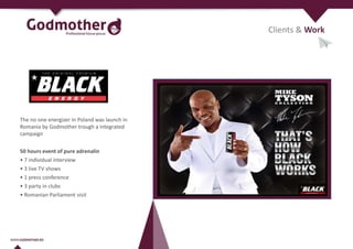 Clients & Work
The no one energizer in Poland was launch in
Romania by Godmother trough a integrated
campaign
50 hours event of pure adrenalin
• 7 individual interview
• 3 live TV shows
• 1 press conference
• 3 party in clubs
• Romanian Parliament visit
 