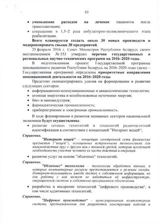 10
• уменьшение расходов на лечение пациентов после
трансплантации;
• сокращение в 1,5-2 раза амбулаторно-поликлинического этапа
реабилитации.
Всего планируется создать около 30 новых производств и
модернизировать свыше 30 предприятий.
25 февраля 2016 г. Совет Министров Республики Беларусь своим
постановлением № 153 утвердил перечни государственных и
региональных научно-технических программ на 2016-2020 годы.
В подготовленном проекте Государственной программы
инновационного развития Республики Беларусь на 2016-2020 годы (далее -
Государственная программа) определены приоритетные направления
инновационной деятельности на 2016-2020 годы.
Предстоит сконцентрировать усилия на формировании и развитии
следующих секторов:
• информационно-коммуникационные и авиакосмические технологии;
• атомная энергетика и возобновляемые источники энергии;
• био- и наноиндустрия;
• фармацевтическая промышленность;
• приборостроение и электронная промышленность.
В ходе формирования и развития названных секторов национальной
экономики будут осуществлены:
• развитие сетевых технологий и технологий радиочастотной
идентификации в соответствии с концепцией ’’Интернет вещей44;
Справочно.
”Интернет вещей“ - концепция электронной сети физических
предметов (”вещей“), оснащенных встроенными технологиями для
взаимодействия друг с другом или с внешней средой, которая исключает
необходимость участия человека из части действий и операций.
• развитие услуг на основе ’’облачных44технологий;
Справочно.
”Облачные“ технологии - технологии обработки данных, в
которых компьютерные ресурсы предоставляются в режиме онлайн.
Интернет-пользователь имеет доступ к собственной информации, но
для работы с ней может не заботиться об инфраструктуре,
операционной системе и собственно программном обеспечении.
• разработка и внедрение технологий ’’цифрового производства44, в
том числе аддитивных технологий;
”Цифровое производство“ - интегрированная компьютерная
система, предназначенная для разработки конструкции изделий и
Справочно.
 