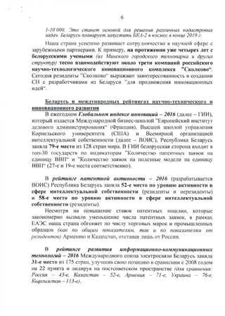 6
1-10 ООО. Это станет основой для решения различных кадастровых
задач. Беларусь планирует запустить БКА-2 в космос в конце 2019 г.
Наша страна успешно развивает сотрудничество в научной сфере с
зарубежными партнерами. К примеру, на протяжении уже четырех лет с
белорусскими учеными (из Минского городского технопарка и других
структур) тесно взаимодействуют около трети компаний российского
научно-технологического инновационного комплекса ”Сколково“.
Сегодня резиденты "Сколково44выражают заинтересованность в создании
СП с разработчиками из Беларуси ’’для продвижения инновационных
идей44.
Беларусь в международных рейтингах научно-технического и
инновационного развития
В ежегодном Глобальном индексе инноваций - 2016 (далее - ГИИ),
который издается Международной бизнес-школой ’’Европейский институт
делового администрирования44 (Франция). Высшей школой управления
Корнельского университета (США) и Всемирной организацией
интеллектуальной собственности (далее - ВОИС), Республика Беларусь
заняла 79-е место из 128 стран мира. В ГИИ белорусская сторона входит в
топ-30 государств по индикаторам ’’Количество патентных заявок на
единицу ВВП44 и ’’Количество заявок на полезные модели на единицу
ВВП44(27-е и 19-е места соответственно).
В рейтинге патентной активности - 2016 (разрабатывается
ВОИС) Республика Беларусь заняла 52-е место по уровню активности в
сфере интеллектуальной собственности (резиденты и нерезиденты)
и 58-е место по уровню активности в сфере интеллектуальной
собственности (резиденты).
Несмотря на повышение ставок патентных пошлин, которые
закономерно вызвали уменьшение числа патентных заявок, в рамках
ЕАЭС наша страна обгоняет по числу торговых марок и промышленных
образцов (как по общим показателям, так и по показателям от
резидентов) Армению и Казахстан, отставая лишь от России.
В рейтинге развития информационно-коммуникационных
технологий - 2016 Международного союза электросвязи Беларусь заняла
31-е место из 175 стран, улучшив свою позицию в сравнении с 2008 годом
на 22 пункта и лидируя на постсоветском пространстве (для сравнения:
Россия - 43-е, Казахстан - 52-е, Армения - 71-е, Украина - 76-е,
Кыргызстан - 113-е).
 