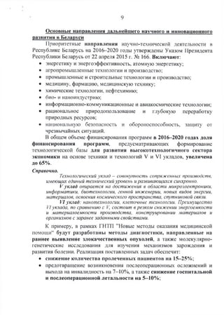 9
Основные направления дальнейшего научного и инновационного
развития в Беларуси
Приоритетные направления научно-технической деятельности в
Республике Беларусь на 2016-2020 годы утверждены Указом Президента
Республики Беларусь от 22 апреля 2015 г. №> 166. Включают:
• энергетику и энергоэффективность, атомную энергетику;
• агропромышленные технологии и производство:
• промышленные и строительные технологии и производство;
• медицину, фармацию, медицинскую технику;
• химические технологии, нефтехимию;
• био- и наноиндустрию;
• информационно-коммуникационные и авиакосмические технологии;
• рациональное природопользование и глубокую переработку
природных ресурсов;
• национальную безопасность и обороноспособность, защиту от
чрезвычайных ситуаций.
В общем объеме финансирования программ в 2016-2020 годах доля
финансирования программ, предусматривающих формирование
технологической базы для развития высокотехнологичного сектора
экономики на основе техники и технологий V и VI укладов, увеличена
до 65%.
Справочно.
Технологический уклад - совокупность сопряженных производств,
имеющих единый технический уровень иразвивающихся синхронно.
Vуклад опирается на достижения в области микроэлектроники,
информатики, биотехнологии, генной инженерии, новых видов энергии,
материалов, освоения космического пространства, спутниковой связи.
VI уклад: нанотехнологии, клеточные технологии. Преимущество
VIуклада, по сравнению с V, состоит в резком снижении энергоемкости
и материалоемкости производства, конструировании материалов и
организмов с заранее заданными свойствами.
К примеру, в рамках ГНТП ’’Новые методы оказания медицинской
помощи44 будут разработаны методы диагностики, направленные на
раннее выявление злокачественных опухолей, а также молекулярно­
генетические исследования для изучения механизмов зарождения и
развития болезни. Реализация поставленных задач обеспечит:
• снижение количества пролеченных пациентов на 15-25%;
• предотвращение возникновения послеоперационных осложнений и
выхода на инвалидность на 7-10%, а также снижение госпитальной
и послеоперационной летальности на 5-10%;
 