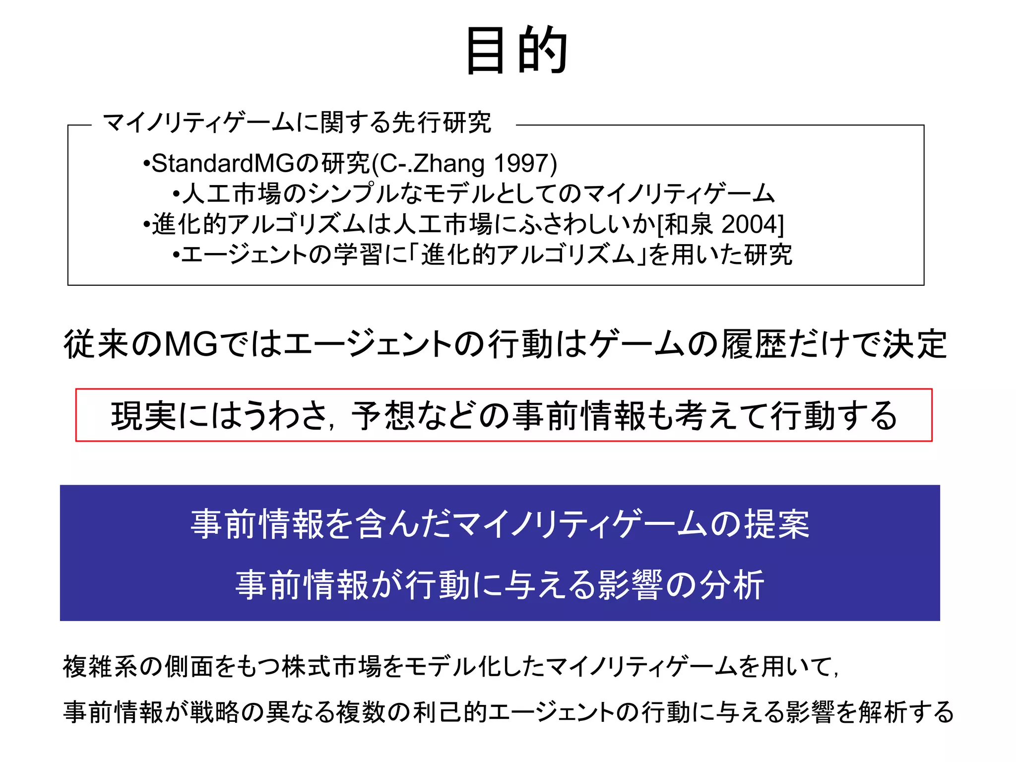 事前情報を含んだマイノリティゲームの提案 
事前情報が行動に与える影響の分析 
複雑系の側面をもつ株式市場をモデル化したマイノリティゲームを用いて， 
事前情報が戦略の異なる複数の利己的エージェントの行動に与える影響を解析する 
目的 
現実にはうわさ，予想などの事前情報も考えて行動する 
マイノリティゲームに関する先行研究 
•StandardMGの研究(C-.Zhang 1997) 
•人工市場のシンプルなモデルとしてのマイノリティゲーム 
•進化的アルゴリズムは人工市場にふさわしいか[和泉 2004] 
•エージェントの学習に「進化的アルゴリズム」を用いた研究 
従来のMGではエージェントの行動はゲームの履歴だけで決定  
