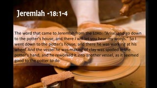 Jeremiah -18:1-4
The word that came to Jeremiah from the LORD: “Arise, and go down
to the potter's house, and there I will let you hear my words.” So I
went down to the potter's house, and there he was working at his
wheel. And the vessel he was making of clay was spoiled in the
potter's hand, and he reworked it into another vessel, as it seemed
good to the potter to do.
 