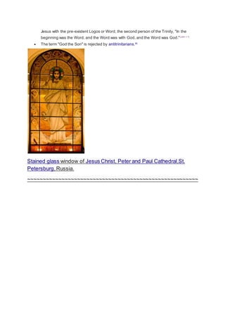 Jesus with the pre-existent Logos or Word, the second person of the Trinity, "In the 
beginning was the Word, and the Word was with God, and the Word was God." [John 1:1] 
 The term "God the Son" is rejected by antitrinitarians.[9] 
Stained glass window of Jesus Christ, Peter and Paul Cathedral,St. 
Petersburg, Russia. 
~~~~~~~~~~~~~~~~~~~~~~~~~~~~~~~~~~~~~~~~~~~~~~~~~~~~~~~ 

