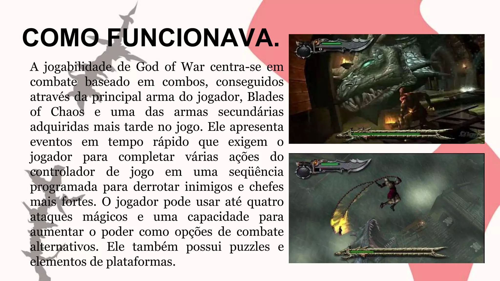 COMO FUNCIONAVA.
A jogabilidade de God of War centra-se em
combate baseado em combos, conseguidos
através da principal arma do jogador, Blades
of Chaos e uma das armas secundárias
adquiridas mais tarde no jogo. Ele apresenta
eventos em tempo rápido que exigem o
jogador para completar várias ações do
controlador de jogo em uma seqüência
programada para derrotar inimigos e chefes
mais fortes. O jogador pode usar até quatro
ataques mágicos e uma capacidade para
aumentar o poder como opções de combate
alternativos. Ele também possui puzzles e
elementos de plataformas.
 