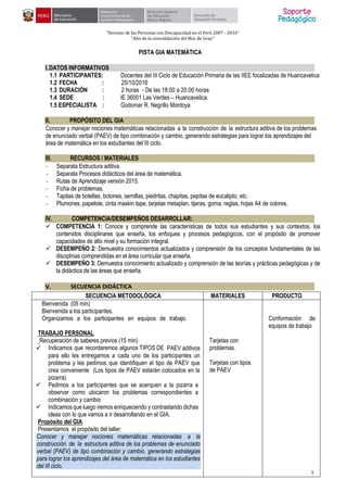 1
"Decenio de las Personas con Discapacidad en el Perú 2007 - 2016"
"Año de la consolidación del Mar de Grau"
PISTA GIA MATEMÁTICA
I.DATOS INFORMATIVOS
1.1 PARTICIPANTES: Docentes del III Ciclo de Educación Primaria de las IIEE focalizadas de Huancavelica
1.2 FECHA : 25/10/2016
1.3 DURACIÓN : 2 horas - De las 18:00 a 20:00 horas
1.4 SEDE : IE 36001 Las Verdes – Huancavelica.
1.5 ESPECIALISTA : Godomar R. Negrillo Montoya
II. PROPÓSITO DEL GIA
Conocer y manejar nociones matemáticas relacionadas a la construcción de la estructura aditiva de los problemas
de enunciado verbal (PAEV) de tipo combinación y cambio, generando estrategias para lograr los aprendizajes del
área de matemática en los estudiantes del III ciclo.
III. RECURSOS / MATERIALES
- Separata Estructura aditiva.
- Separata Procesos didácticos del área de matemática.
- Rutas de Aprendizaje versión 2015.
- Ficha de problemas.
- Tapitas de botellas, botones, semillas, piedritas, chapitas, pepitas de eucalipto, etc.
- Plumones, papelote, cinta maskin tape, tarjetas metaplan, tijeras, goma, reglas, hojas A4 de colores.
IV. COMPETENCIA/DESEMPEÑOS DESARROLLAR:
 COMPETENCIA 1: Conoce y comprende las características de todos sus estudiantes y sus contextos, los
contenidos disciplinares que enseña, los enfoques y procesos pedagógicos, con el propósito de promover
capacidades de alto nivel y su formación integral.
 DESEMPEÑO 2: Demuestra conocimientos actualizados y comprensión de los conceptos fundamentales de las
disciplinas comprendidas en el área curricular que enseña.
 DESEMPEÑO 3: Demuestra conocimiento actualizado y comprensión de las teorías y prácticas pedagógicas y de
la didáctica de las áreas que enseña.
V. SECUENCIA DIDÁCTICA
SECUENCIA METODOLÓGICA MATERIALES PRODUCTO
Bienvenida (05 min)
Bienvenida a los participantes.
Organizamos a los participantes en equipos de trabajo.
TRABAJO PERSONAL
Recuperación de saberes previos (15 min)
 Indicamos que recordaremos algunos TIPOS DE PAEV aditivos
para ello les entregamos a cada uno de los participantes un
problema y les pedimos que identifiquen el tipo de PAEV que
crea conveniente (Los tipos de PAEV estarán colocados en la
pizarra)
 Pedimos a los participantes que se acerquen a la pizarra a
observar como ubicaron los problemas correspondientes a
combinación y cambio
 Indicamosque luego iremos enriqueciendo y contrastando dichas
ideas con lo que vamos a ir desarrollando en el GIA.
Propósito del GIA:
Presentamos el propósito del taller:
Conocer y manejar nociones matemáticas relacionadas a la
construcción de la estructura aditiva de los problemas de enunciado
verbal (PAEV) de tipo combinación y cambio, generando estrategias
para lograr los aprendizajes del área de matemática en los estudiantes
del III ciclo.
Tarjetas con
problemas.
Tarjetas con tipos
de PAEV
Conformación de
equipos de trabajo
 