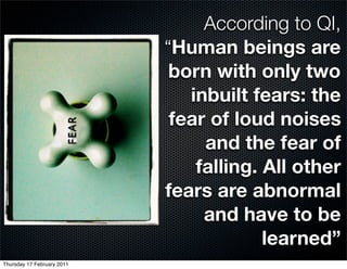 According to QI,
                            “Human beings are
                             born with only two
                               inbuilt fears: the
                             fear of loud noises
                                 and the fear of
                                falling. All other
                            fears are abnormal
                                 and have to be
                                         learned”
Thursday 17 February 2011
 