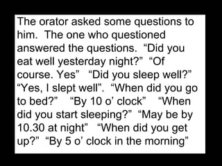 The orator asked some questions to him.  The one who questioned answered the questions.  “Did you eat well yesterday night?”  “Of course. Yes”  “Did you sleep well?” “Yes, I slept well”.  “When did you go to bed?”  “By 10 o’ clock”  “When did you start sleeping?”  “May be by 10.30 at night”  “When did you get up?”  “By 5 o’ clock in the morning” 