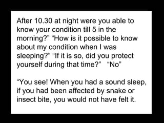 After 10.30 at night were you able to know your condition till 5 in the morning?” “How is it possible to know about my condition when I was sleeping?” “If it is so, did you protect yourself during that time?”  “No”   “ You see! When you had a sound sleep, if you had been affected by snake or insect bite, you would not have felt it.  
