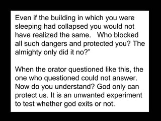 Even if the building in which you were sleeping had collapsed you would not have realized the same.  Who blocked all such dangers and protected you? The almighty only did it no?”   When the orator questioned like this, the one who questioned could not answer.  Now do you understand? God only can protect us. It is an unwanted experiment to test whether god exits or not.  