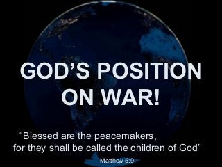 NOTE: The message this presentation conveys is a general view
of the scourge of all wars & the suffering that it brings. We want
to remind you that hundreds die every day in many parts of the
world as the result of wars, suicide bombers & collateral damage,
though the main focus is on Israel & Lebanon at this time.

GOD’S POSITION
ON WAR!
The pictures used in this slide show are taken from a variety of
scenarios in recent history, not just from one particular conflict.

Our prayer is for world peace. This will become reality when the
Prince of Peace physically establishes His Kingdom on Earth.
You can have His Kingdom and His peace within you right now.

♫ Turn on your speakers!

“Blessed are theTO ADVANCE SLIDES
peacemakers,
CLICK
for they shall be called the children of God”
Matthew 5:9

 