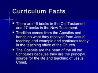 Curriculum Facts
   There are 46 books in the Old Testament
    and 27 books in the New Testament.
   Tradition comes from the Apostles and
    hands on what they received from Jesus’
    teaching and example and continues today
    in the teaching office of the Church.
   The Gospels are the heart of the all the
    Scriptures because they are the principal
    source for the life and teaching of Jesus
    Christ.
 