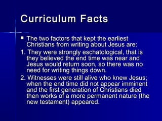 Curriculum Facts
 The two factors that kept the earliest
  Christians from writing about Jesus are:
1. They were strongly eschatological, that is
  they believed the end time was near and
  Jesus would return soon, so there was no
  need for writing things down.
2. Witnesses were still alive who knew Jesus;
  when the end time did not appear imminent
  and the first generation of Christians died
  then works of a more permanent nature (the
  new testament) appeared.
 
