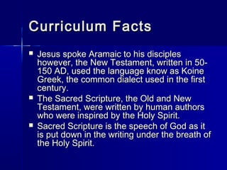 Curriculum Facts
   Jesus spoke Aramaic to his disciples
    however, the New Testament, written in 50-
    150 AD, used the language know as Koine
    Greek, the common dialect used in the first
    century.
   The Sacred Scripture, the Old and New
    Testament, were written by human authors
    who were inspired by the Holy Spirit.
   Sacred Scripture is the speech of God as it
    is put down in the writing under the breath of
    the Holy Spirit.
 