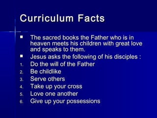 Curriculum Facts
    The sacred books the Father who is in
     heaven meets his children with great love
     and speaks to them.
    Jesus asks the following of his disciples :
1.   Do the will of the Father
2.   Be childlike
3.   Serve others
4.   Take up your cross
5.   Love one another
6.   Give up your possessions
 