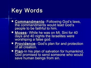 Key Words
   Commandments - Following God’s laws,
    the commandments would lead God’s
    people to be faithful to him.
   Moses - While he was on Mt. Sini for 40
    days and 40 nights the Israelites were
    worshiping a false god.
   Providence - God’s plan for and protection
    of all creation.
   Plan -In his plan of salvation for humankind,
    God promised to send someone who would
    save human beings from sin.
 